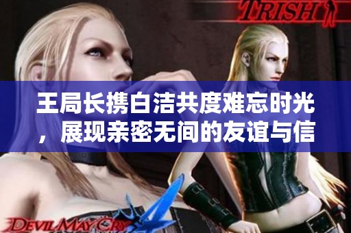 王局长携白洁共度难忘时光，展现亲密无间的友谊与信任
