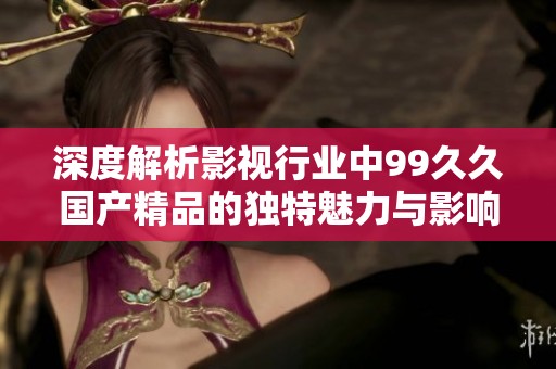 深度解析影视行业中99久久国产精品的独特魅力与影响力
