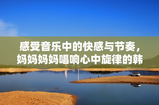 感受音乐中的快感与节奏，妈妈妈妈唱响心中旋律的韩文歌曲 