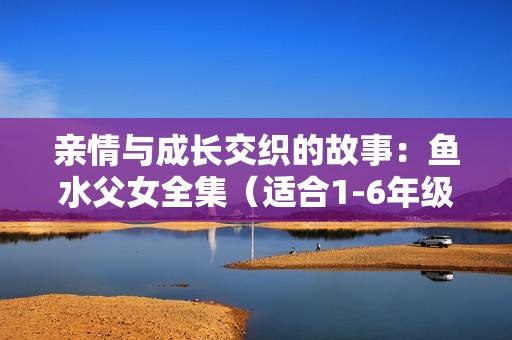 亲情与成长交织的故事：鱼水父女全集（适合1-6年级阅读）