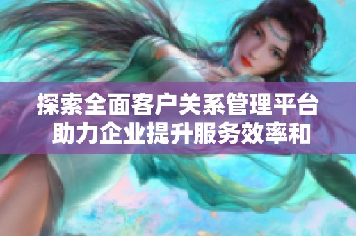 探索全面客户关系管理平台 助力企业提升服务效率和客户满意度