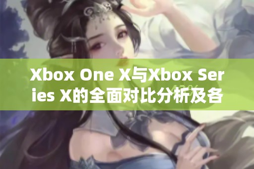 Xbox One X与Xbox Series X的全面对比分析及各自优缺点揭秘