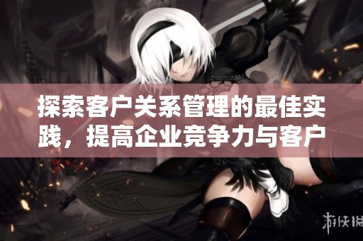 探索客户关系管理的最佳实践，提高企业竞争力与客户满意度