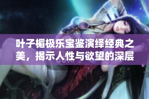 叶子楣极乐宝鉴演绎经典之美，揭示人性与欲望的深层交织