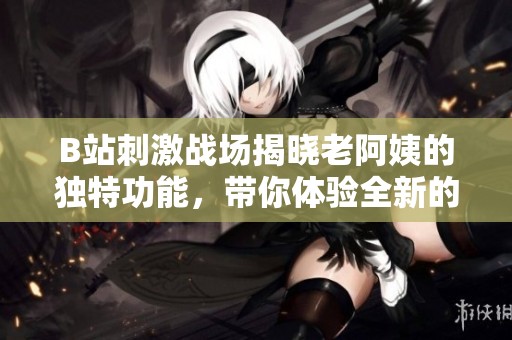 B站刺激战场揭晓老阿姨的独特功能，带你体验全新的游戏乐趣