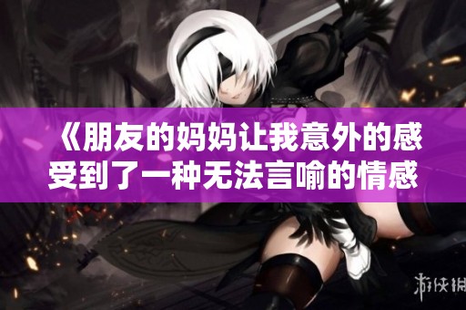 《朋友的妈妈让我意外的感受到了一种无法言喻的情感》