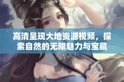 高清呈现大地资源视频，探索自然的无限魅力与宝藏