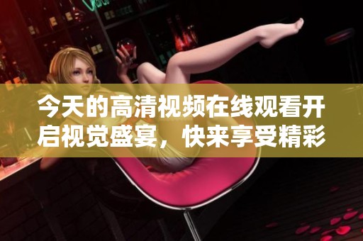 今天的高清视频在线观看开启视觉盛宴，快来享受精彩内容吧