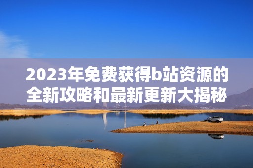 2023年免费获得b站资源的全新攻略和最新更新大揭秘