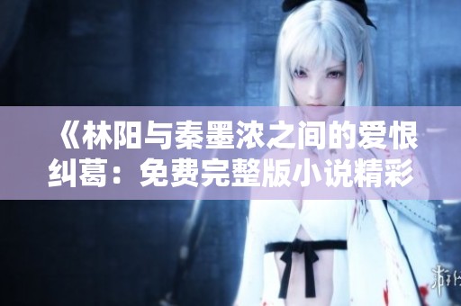 《林阳与秦墨浓之间的爱恨纠葛：免费完整版小说精彩呈现》