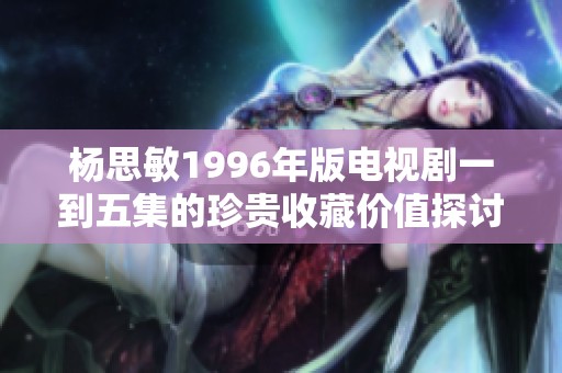 杨思敏1996年版电视剧一到五集的珍贵收藏价值探讨与评估