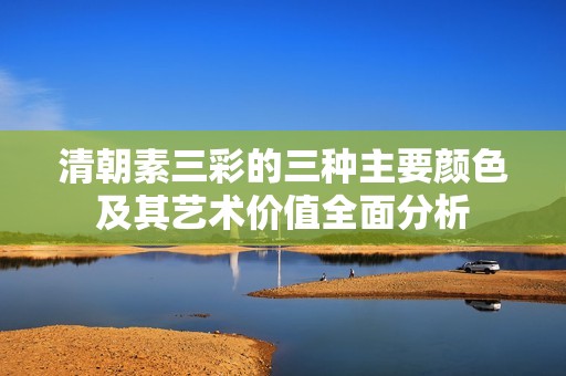 清朝素三彩的三种主要颜色及其艺术价值全面分析