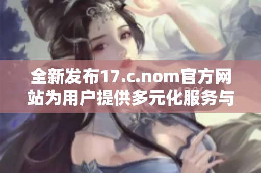全新发布17.c.nom官方网站为用户提供多元化服务与创新体验