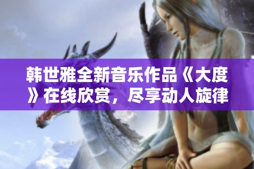 韩世雅全新音乐作品《大度》在线欣赏，尽享动人旋律与情感表达