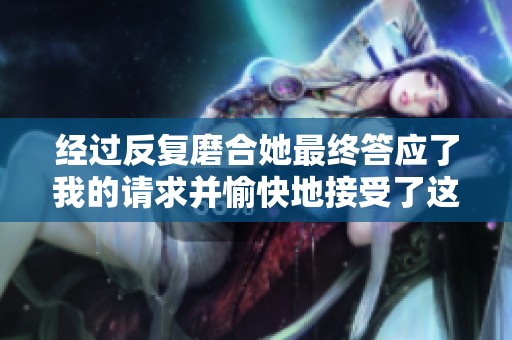 经过反复磨合她最终答应了我的请求并愉快地接受了这一切