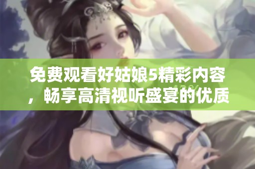 免费观看好姑娘5精彩内容，畅享高清视听盛宴的优质选择