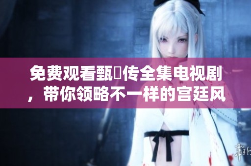 免费观看甄嬛传全集电视剧，带你领略不一样的宫廷风云与人物命运