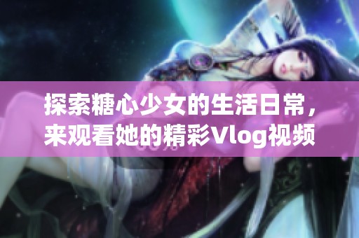 探索糖心少女的生活日常，来观看她的精彩Vlog视频吧