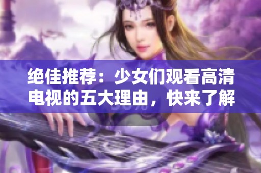 绝佳推荐：少女们观看高清电视的五大理由，快来了解吧