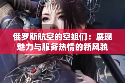 俄罗斯航空的空姐们：展现魅力与服务热情的新风貌