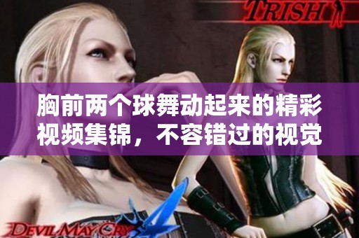 胸前两个球舞动起来的精彩视频集锦，不容错过的视觉盛宴