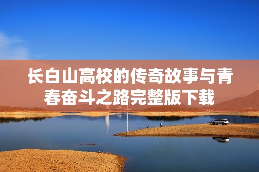 长白山高校的传奇故事与青春奋斗之路完整版下载