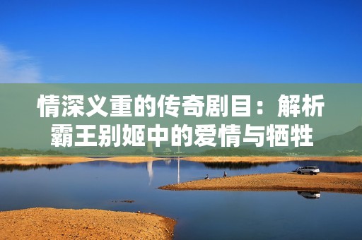 情深义重的传奇剧目：解析霸王别姬中的爱情与牺牲