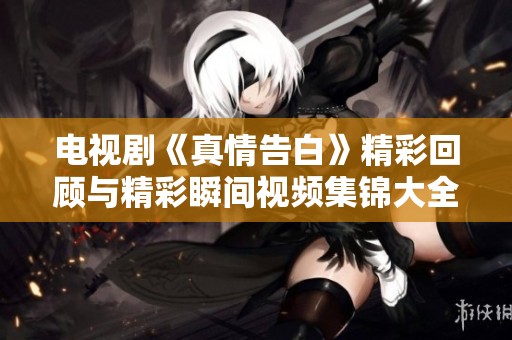 电视剧《真情告白》精彩回顾与精彩瞬间视频集锦大全
