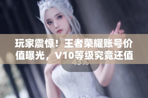 玩家震惊！王者荣耀账号价值曝光，V10等级究竟还值多少钱