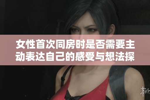 女性首次同房时是否需要主动表达自己的感受与想法探讨