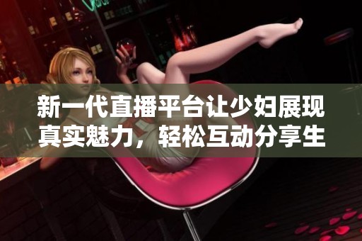 新一代直播平台让少妇展现真实魅力，轻松互动分享生活点滴
