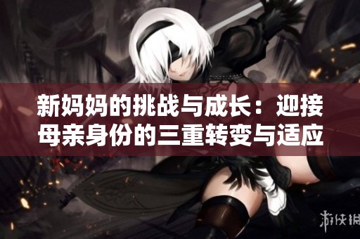新妈妈的挑战与成长：迎接母亲身份的三重转变与适应之旅