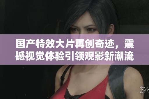 国产特效大片再创奇迹，震撼视觉体验引领观影新潮流