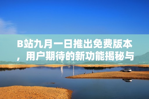 B站九月一日推出免费版本，用户期待的新功能揭秘与使用指南