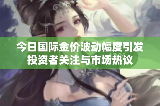今日国际金价波动幅度引发投资者关注与市场热议