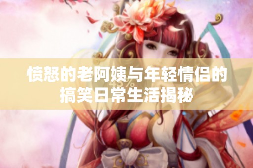 愤怒的老阿姨与年轻情侣的搞笑日常生活揭秘