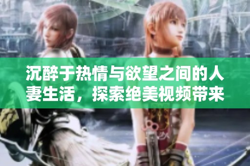 沉醉于热情与欲望之间的人妻生活，探索绝美视频带来的刺激体验