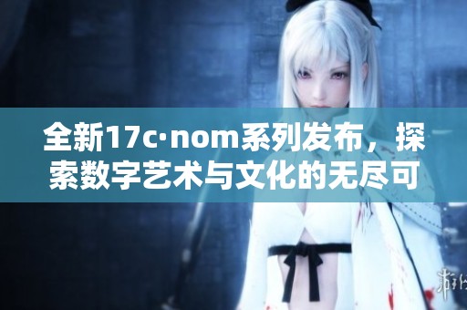全新17c·nom系列发布，探索数字艺术与文化的无尽可能性
