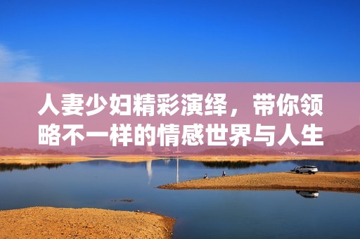 人妻少妇精彩演绎，带你领略不一样的情感世界与人生故事