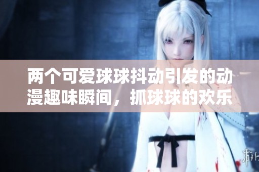 两个可爱球球抖动引发的动漫趣味瞬间，抓球球的欢乐时光