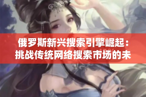 俄罗斯新兴搜索引擎崛起：挑战传统网络搜索市场的未来趋势分析