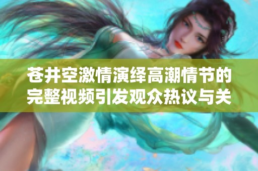 苍井空激情演绎高潮情节的完整视频引发观众热议与关注