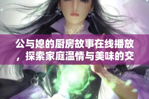 公与媳的厨房故事在线播放，探索家庭温情与美味的交融之旅