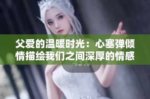 父爱的温暖时光：心塞弹倾情描绘我们之间深厚的情感