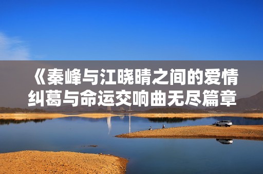 《秦峰与江晓晴之间的爱情纠葛与命运交响曲无尽篇章》