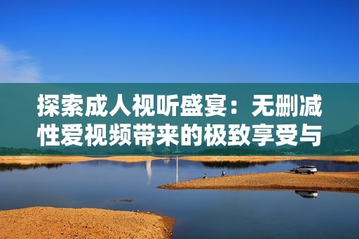 探索成人视听盛宴：无删减性爱视频带来的极致享受与体验