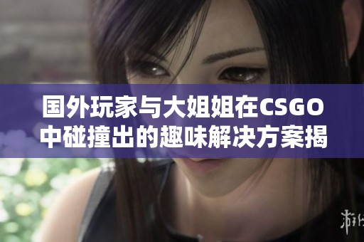 国外玩家与大姐姐在CSGO中碰撞出的趣味解决方案揭秘