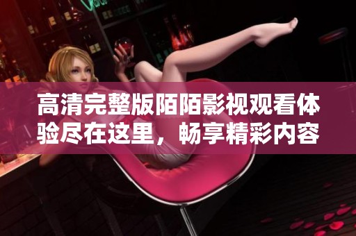 高清完整版陌陌影视观看体验尽在这里，畅享精彩内容不容错过