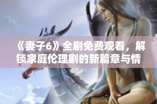 《妻子6》全剧免费观看，解锁家庭伦理剧的新篇章与情感纠葛