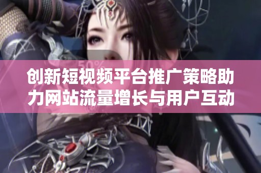 创新短视频平台推广策略助力网站流量增长与用户互动提升